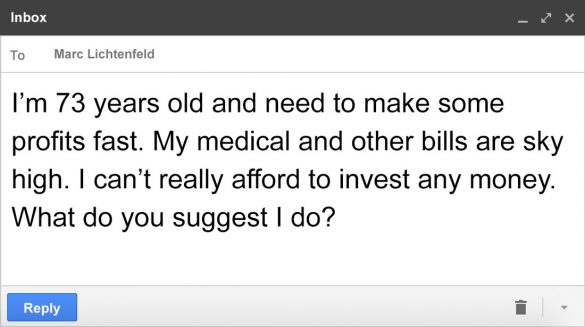 Email message to Marc: I'm 73 years old and need to make some profits fast. My medical and other bills are sky high. I can't really afford to invest any money. What do you suggest I do?